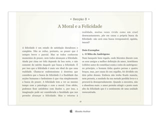 • Secção 3 •

                                  A Moral e a Felicidade
                                                              realidade, muitas vezes vivido como um cruel
                                                              desencantamento, põe em causa a própria busca da
                                                              felicidade: não será essa busca irresponsável, egoísta,
                                                              imoral?

A felicidade é um estado de satisfação duradoura e
completa. Não se reduz, portanto, ao prazer que é             Dois Exemplos
sempre breve e parcial. Mas se todos conhecem                 1. O Mito do Andrógeno
momentos de prazer, nem todos alcançam a felicidade.          Num banquete bem regado, onde Sócrates discute com
Ainda por cima ser feliz depende da boa sorte, e não          os seus amigos a melhor definição do amor, Arstófanes
somente do mérito daquele que busca a felicidade. É           (célebre autor de comédias) conta o mito do andrógeno:
por isso que a felicidade é mais um ideal do que uma          no princípio, o homem tinha quatro pernas e quatro
realidade. Chama-se eudemonismo à doutrina que                braços, mas, por causa do seu orgulho, foi dividido em
considera que a busca da felicidade é a finalidade das        dois pelos deuses. Embora não tenha ficado maneta,
acções humanas e hedonismo à que visa simplesmente            nem perneta, a saudade da sua metade perdida leva-o a
a busca do prazer. A felicidade tem a ver ao mesmo            procurá-la desesperadamente. Quando a encontra, não
tempo com a psicologia e com a moral. Com efeito,             a abandona mais: o amor permite atingir o ponto mais
podemos ficar satisfeitos com ilusões e, por isso, a          alto da felicidade que é o sentimento de uma unidade
imaginação pode ser considerada a faculdade que nos           reencontrada.
permite alcançar a felicidade. Mas o retorno à

                                                         18




                                                  iBooks Author
 