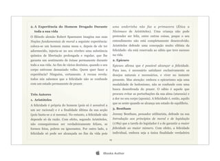 2. A Experiência do Homem Drogado Durante                       uma andorinha não faz a primavera (Ética a
  toda a sua vida                                               Nicómaco de Aristóteles). Uma criança não pode
O filósofo alemão Robert Spaemann imagina nas suas              pretender ser feliz, entre outras coisas, poque o seu
Noções fundamentais de moral a seguinte experiência:            entendimento não está completamente desenvolvido.
coloca-se um homem numa mesa e, depois de ele ter               Aristóteles defende uma concepção muito elitista da
adormecido, injecta-se no seu cérebro uma substância            felicidade: ela está reservada ao sábio que teve sucesso
química de libertação prolongada e regular, que lhe             na vida.
garanta um sentimento de êxtase permanente durante              2. Epicuro
toda a sua vida. Ao fim de vários decénios, quando o seu        Epicuro afirma que é possível alcançar a felicidade.
corpo estivesse demasiado velho. Quem quer fazer a              Para isso, é necessário satisfazer exclusivamente os
experiência? Ninguém, certamente. A recusa revela:              desejos naturais e necessários, e viver no instante
todos nós sabemos que a felicidade não se confunde              presente. Mas atenção: embora o epicurismo seja uma
com um estado permanente de prazer.                             modalidade de hedonismo, não se confunde com uma
                                                                busca desenfreada do prazer. O sábio é aquele que
Três Autores                                                    procura evitar as perturbações da sua alma (ataraxia) e
1. Aristóteles                                                  a dor no seu corpo (aponia). A felicidade é, então, aquilo
                                                                que se sente quando se alcança um estado de equilíbrio.
A felicidade é própria do homem (pois só é acessível a
um ser racional) e é a finalidade última da sua acção           3. Bentham
(pois basta-se a si mesma). No entanto, a felicidade não        Jeremy Bentham, pensador utilitarista, defende na sua
depende só da razão. Com efeito, segundo Aristóteles,           Introdução aos princípios de moral e de legislação
não conseguiremos ser verdadeiramente felizes, se               (1789) que a tarefa do legislador é a de garantir a maior
formos feios, pobres ou ignorantes. Por outro lado, a           felicidade ao maior número. Com efeito, a felicidade
felicidade só pode ser alcançada no fim da vida pois            individual, embora seja a única finalidade verdadeira

                                                           19




                                                   iBooks Author
 