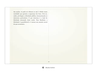 das acções, só pode ser efémera se não é obtida numa
sociedade que garanta a segurança dos bens. Deve-se,
então, privilegiar a felicidade pública, harmonizando os
interesses particulares. O que interessa é o total de
felicidade alcançado deste modo. Para Bentham, a
felicidade é quantificável e é menos um assunto moral
do que económico.




                                                           20




                                                   iBooks Author
 