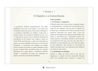 • Secção 1 •

                                O Sujeito e a Consciência
                                                               Dois Exemplos
                                                               1. O Príncipe e o Sapateiro
                                                               O filósofo inglês John Locke colocou o seguinte enigma:
A consciência designa originariamente um saber                 se transplantarmos a memória de um príncipe para o
partilhado (cum=com; scire=saber): é um saber que              corpo de um sapateiro, será que este se tornaria no
acompanha aquele que pensa. Deste modo, distingue-se           príncipe que se lembrava de ter sido, ou tornar-se num
a consciência espontânea ou imediata, virada para o            sapateiro observado por outro? Esta é uma das
mundo exterior, da consciência reflectida em que o eu          primeiras formulações do problema da identidade. Para
se volta para si mesmo. Com os filósofos modernos da           Locke, a consciência faz a identidade pessoal. Por
consciência (ou do sujeito), que surgem a partir do            outras palavras, a identidade estende-se até aos limites
século XVII com Descartes, o saber será recentrado no          da memória de cada uma, mas não para além dela. A
homem, nas suas faculdades de pensar, na sua busca de          identidade real não depende, para este empirista inglês,
identidade. A consciência tem também um sentido                de uma substância, mas somente do testemunho da
moral: é aquilo que permite ao sujeito distinguir o bem        minha consciência, isto é, da experiência não verificável
do mal. A origem desta consciência pode ser o coração          que tenho de mim mesmo.
(Rousseau) ou a razão (Kant). A consciência colectiva          2. As Badaladas do Relógio
designa a consciência do grupo que ultrapassa ou               Quando o relógio dá horas, como é que não nos
supera a soma das consciências individuais.                    enganamos a respeito da hora anunciada? Bergson
                                                               toma este exemplo para contestar o dogma da

                                                          22




                                                   iBooks Author
 