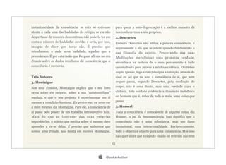 instantaneidade da consciência: se esta só estivesse            para quem a auto-depreciação é a melhor maneira de
atenta a cada uma das badaladas do relógio, se ela não          nos conhecermos a nós próprios.
despertasse de maneira descontínua, não poderia ter em          4. Descartes
conta o número de badaladas ouvidas e seria, por isso,          Embora Descartes não utiliza a palavra consciência, é
incapaz de dizer que horas são. É preciso que                   seguramente a ela que se refere quando fundamenta a
retenhamos, a cada nova badalada, aquelas que a                 sua filosofia do sujeito. Procurando nas suas
precederam. É por esta razão que Bergson afirma no seu          Meditações metafísicas uma primeira verdade,
Ensaio sobre os dados imediatos da consciência que a            encontra-a na certeza de o meu pensamento é tudo
consciência é memória.                                          quanto basta para provar a minha existência. O célebre
                                                                cogito (penso, logo existo) designa a intuição, através da
Três Autores                                                    qual eu sei que eu sou: a consciência de si, que nem
3. Montaigne                                                    sequer passa, segundo Descartes, pela mediação do
Nos seus Ensaios, Montaigne explica que o seu livro             corpo, não é uma ilusão, mas uma verdade clara e
versa sobre ele próprio, sobre a sua “substantifique”           distinta. Esta verdade evidencia a dimensão metafísica
medula, e que o seu projecto é experimentar em si               do homem que é, antes de tudo o mais, uma coisa que
mesmo a condição humana. Eu provo-me, eu amo-me                 pensa.
a mim mesmo, diz Montaigne. Para ele, a consciência de          5. Husserl
si passa pelo prazer de um trabalho introspectivo feliz.        Toda a consciência é consciência de alguma coisa, diz
Mais do que se lamentar das suas próprias                       Husserl, o pai da fenomenologia. Isso significa que a
imperfeições, o sujeito que medita sobre si mesmo deve          consciência não é uma substância, mas um fluxo
aprender a rir-se delas. É preciso que saibamos que             intencional, uma intencionalidade. Reciprocamente,
somos uma fraude, não hesita em escreve Montaigne,              todo o objecto é objecto para uma consciência. Mas isso
                                                                não quer dizer que o objecto visado ou referido não tem

                                                           23




                                                   iBooks Author
 