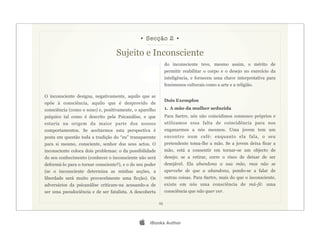 • Secção 2 •

                                   Sujeito e Inconsciente
                                                               do inconsciente teve, mesmo assim, o mérito de
                                                               permitir reabilitar o corpo e o desejo no exercício da
                                                               inteligência, e forneceu uma chave interpretativa para
                                                               fenómenos culturais como a arte e a religião.

O inconsciente designa, negativamente, aquilo que se
                                                               Dois Exemplos
opõe à consciência, aquilo que é desprovido de
consciência (como o sono) e, positivamente, o aparelho         1. A mão da mulher seduzida
psíquico tal como é descrito pela Psicanálise, e que           Para Sartre, nós não coincidimos connosco próprios e
estaria na origem da maior parte dos nossos                    utilizamos essa falta de coincidência para nos
comportamentos. Se aceitarmos esta perspectiva é               enganarmos a nós mesmos. Uma jovem tem um
posta em questão toda a tradição do “eu” transparente          encontro num café: enquanto ela fala, o seu
para si mesmo, consciente, senhor dos seus actos. O            pretendente toma-lhe a mão. Se a jovem deixa ficar a
inconsciente coloca dois problemas: o da possibilidade         mão, está a consentir em tornar-se um objecto de
do seu conhecimento (conhecer o inconsciente não será          desejo; se a retirar, corre o risco de deixar de ser
deformá-lo para o tornar consciente?), e o do seu poder        desejável. Ela abandona a sua mão, mas não se
(se o inconsciente determina as minhas acções, a               apercebe de que a abandona, pondo-se a falar de
liberdade será muito provavelmente uma ficção). Os             outras coisas. Para Sartre, mais do que o inconsciente,
adversários da psicanálise criticam-na acusando-a de           existe em nós uma consciência de má-fé: uma
ser uma pseudociência e de ser fatalista. A descoberta         consciência que não quer ver.

                                                          25




                                                   iBooks Author
 