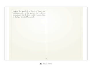 (origem das pulsões), o Superego (causa do
recalcamento) e o Eu (gestor dos conflitos
inconscientes). Mas ele não se considera fatalista: O Eu
há-de chegar aí onde o Id tem estado.




                                                           27




                                                   iBooks Author
 