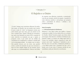 • Secção 3 •

                                       O Sujeito e o Outro
                                                                de respeitar uma diferença, mantendo a comunicação
                                                                com ela, por exemplo, através da empatia. A questão do
                                                                outro interessa também à antropologia que pesquisa
                                                                sobre a pluralidade de culturas e sublinha a sua
                                                                irredutível alteridade.

“O outro” designa uma consciência diferente da minha.
                                                                Dois Exemplos
Esta noção, na filosofia, tem um sentido mais restrito
do que a noção de “outro” na linguagem comum, que               1. A Desumanização de Robinson
pode remeter para uma coisa, para um animal ou até              Robinson é uma figura mítica que tipifica o homem
para o próprio Deus. Ligada à filosofia da consciência,         condenado à solidão. No livro Sexta-Feira ou os limbos
que nasce com Descartes no século XVII, a questão do            do Pacífico, Michel Tournier propõe uma leitura deste
outro intervém no momento em que o sujeito se                   personagem. Nele descreve o declínio de Robinson que,
pergunta como é que pode sair da solidão da                     primeiro, impõe a si mesmo um código legal como se
consciência de si (solipsismo) e conhecer o mundo pela          vivesse em sociedade, depois comporta-se como um
via da intersubjectividade - da relação com os outros.          animal, mais tarde “vegetaliza-se” fundindo-se com a
Esta questão torna-se, por seu turno, uma questão               ilha (faz amor com uma flor), e finalmente petrifica-se:
moral, a partir do momento em que nos recusemos a               o seu último prazer será o momento em que o sol o
fazer do outro simples duplos de nós mesmos, puros              banha com os seus raios. O homem, privado do seu
alter egos, ou a instrumentalizá-lo. Trata-se com efeito        semelhante, acaba por deixar de se um homem.

                                                           28




                                                    iBooks Author
 