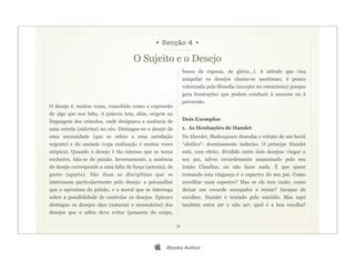 • Secção 4 •

                                      O Sujeito e o Desejo
                                                                busca de riqueza, de glória...). A atitude que visa
                                                                aniquilar os desejos chama-se ascetismo; é pouco
                                                                valorizada pela filosofia (excepto no estoicismo) porque
                                                                gera frustrações que podem conduzir à neurose ou à
                                                                perversão.
O desejo é, muitas vezes, concebido como a expressão
de algo que nos falta. A palavra tem, aliás, origem na
linguagem dos oráculos, onde designava a ausência de            Dois Exemplos
uma estrela (siderius) no céu. Distingue-se o desejo de         1. As Hesitações de Hamlet
uma necessidade (que se refere a uma satisfação                 No Hamlet, Shakespeare desenha o retrato de um herói
urgente) e do ansiado (cuja realização é muitas vezes           “abúlico”: doentiamente indeciso. O príncipe Hamlet
utópica). Quando o desejo é tão intenso que se torna            está, com efeito, dividido entre dois desejos: vingar o
exclusivo, fala-se de paixão. Inversamente, a ausência          seu pai, talvez covardemente assassinado pelo seu
de desejo corresponde a uma falta de força (astenia), de        irmão Claudius, ou não fazer nada. É que quem
gosto (apatia). São duas as disciplinas que se                  comanda esta vingança é o espectro do seu pai. Como
interessam particularmente pelo desejo: a psicanálise           acreditar num espectro? Mas se ele tem razão, como
que o aproxima da pulsão, e a moral que se interroga            deixar um covarde usurpador a reinar? Incapaz de
sobre a possibilidade de controlar os desejos. Epicuro          escolher, Hamlet é tentado pelo suicídio. Mas aqui
distingue os desejos sãos (naturais e necessários) dos          também entre ser e não ser, qual é a boa escolha?
desejos que o sábio deve evitar (prazeres do corpo,

                                                           31




                                                    iBooks Author
 