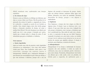 Difícil existência esta, confrontada com desejos                 higiene, ela esconde os interesses do prazer. Assim,
contrários.                                                      após um esforço intenso, podemos beber água com
2. Os ciúmes de Ajax                                             deleite, bebendo-a em nome da santidade. Devemos
Homero conta na Odisseia, no diálogo nos Infernos, que           desconfiar do desejo, porque o seu objecto é
Ajax se recusa a falar com Ulisses. Não lhe perdoa ter-se        ambivalente.
apossado das armas de Aquiles e, enganado por Atena,             2. Espinosa
ter conhecido a vergonha ao ponto de ser tentado ao              Para Espinosa, o desejo não tem origem na falta de
suicídio. Esta relação trágica entre dois heróis gregos          alguma coisa. O desejo é que se relaciona com o seu
ilustra a dimensão mimética do desejo, tal como o                objecto. O que quer dizer que uma coisa é julgada boa
analisa René Rirard. Nós não desejamos um objecto por            não porque a desejamos, mas é porque a desejamos que
aquilo que ele é, mas porque é desejado por outros.              ela é considerada boa. Mas então de onde vem o desejo,
Aquilo que o desejo imita é o desejo do outro. É este            se não é a expressão de algo que nos falta? Espinosa
mimetismo que gera a rivalidade e a violência.                   responde: do próprio ser, pois toda a coisa, na medida
                                                                 em que é em si, esforça-se por preservar-se no seu ser
Três Autores                                                     (teoria do conatus que significa esforço). O desejo é,
                                                                 portanto, para Espinosa, a essência do homem.
1. Santo Agostinho
                                                                 3. Schopenhauer
Após ter levado uma vida de prazeres, santo Agostinho
converte-se ao cristianismo e leva uma vida austera              Schopenhauer vê no desejo a infelicidade do homem:
virada para Deus. Nas Confissões, onde narra a sua               enquanto não está satisfeito, é vivido em modo de
conversão, consagra um capítulo inteiro à                        sofrimento, mas, uma vez realizado, perde o interesse e
intemperança. Defende que é impossível distinguir o              gera outro desejo. Pessimista, Schopenhauer não hesita
que fazemos por necessidade do que é feito por desejo, e         em afirmar que a vida oscila, como um pêndulo, da
que esta incerteza é deliciosa, porque sob o véu da              direita para a esquerda, do sofrimento para o

                                                            32




                                                    iBooks Author
 