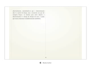 aborrecimento, entendendo-se que o aborrecimento
não é a morte do desejo, mas o momento em que ele
recupera forças e se desloca para outro objecto: o
aborrecimento é o desejo de desejar de novo, e sentir
que nunca estaremos verdadeiramente satisfeitos.




                                                        33




                                                  iBooks Author
 