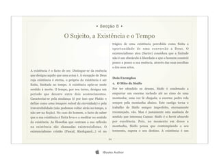• Secção 5 •

                         O Sujeito, a Existência e o Tempo
                                                                 trágico de uma existência percebida como finita a
                                                                 oportunidade de uma conversão a Deus. O
                                                                 existencialismo ateu (Sartre) considera que a finitude
                                                                 não é um obstáculo à liberdade e que o homem constrói
                                                                 pouco a pouco a sua essência, através das suas escolhas
                                                                 e dos seus actos.
A existência é o facto de ser. Distingue-se da essência
que designa aquilo que uma coisa é. À excepção de Deus
                                                                 Dois Exemplos
cuja existência é eterna, o próprio da existência é ser
finita, limitada no tempo. A existência opõe-se neste            1. O Mito de Sísifo
sentido à morte. O tempo, por seu turno, designa um              Por ter ofendido os deuses, Sísifo é condenado a
período que decorre entre dois acontecimentos.                   empurrar um enorme rochedo até ao cimo de uma
Caracteriza-se pela mudança (é por isso que Platão o             montanha; uma vez lá chegada, a enorme pedra rola
define como uma imagem móvel da eternidade) e pela               sempre pela montanha abaixo. Este castigo torna o
irreversibilidade (não podemos voltar atrás no tempo, a          trabalho de Sísifo sempre imperfeito, eternamente
não ser na ficção). No caso do homem, o facto de saber           recomeçado, vão. Mas é justamente esta ausência de
que a sua existência é finita leva-o a meditar no sentido        sentido que interessa Camus: Sísifo é o herói absurdo
da existência. As filosofias que centram a sua reflexão          por excelência. Pois, no momento em desce a
na existência são chamadas existencialistas. O                   montanha, Sísifo pensa que contemplando o seu
existencialismo cristão (Pascal, Kierkgaard...) vê no            tormento, supera o seu destino. A existência é um

                                                            34




                                                     iBooks Author
 