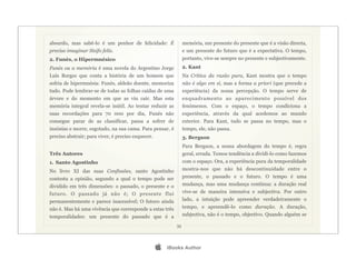 absurdo, mas sabê-lo é um penhor de felicidade: É               memória, um presente do presente que é a visão directa,
preciso imaginar Sísifo feliz.                                  e um presente do futuro que é a expectativa. O tempo,
2. Funès, o Hipermnésico                                        portanto, vive-se sempre no presente e subjectivamente.
Funès ou a memória é uma novela do Argentino Jorge              2. Kant
Luís Borges que conta a história de um homem que                Na Crítica da razão pura, Kant mostra que o tempo
sofria de hipermnésia: Funès, aldeão doente, memoriza           não é algo em si, mas a forma a priori (que precede a
tudo. Pode lembrar-se de todas as folhas caídas de uma          experiência) da nossa percepção. O tempo serve de
árvore e do momento em que as viu cair. Mas esta                enquadramento ao aparecimento possível dos
memória integral revela-se inútil. Ao tentar reduzir as         fenómenos. Com o espaço, o tempo condiciona a
suas recordações para 70 000 por dia, Funès não                 experiência, através da qual acedemos ao mundo
consegue parar de as classificar, passa a sofrer de             exterior. Para Kant, tudo se passa no tempo, mas o
insónias e morre, esgotado, na sua cama. Para pensar, é         tempo, ele, não passa.
preciso abstrair; para viver, é preciso esquecer.               3. Bergson
                                                                Para Bergson, a nossa abordagem do tempo é, regra
Três Autores                                                    geral, errada. Temos tendência a dividi-lo como fazemos
1. Santo Agostinho                                              com o espaço. Ora, a experiência pura da temporalidade
No livro XI das suas Confissões, santo Agostinho                mostra-nos que não há descontinuidade entre o
contesta a opinião, segundo a qual o tempo pode ser             presente, o passado e o futuro. O tempo é uma
dividido em três dimensões: o passado, o presente e o           mudança, mas uma mudança contínua: a duração real
futuro. O passado já não é; O presente flui                     vive-se de maneira intensiva e subjectiva. Por outro
permanentemente e parece inacessível; O futuro ainda            lado, a intuição pode apreender verdadeiramente o
não é. Mas há uma vivência que corresponde a estas três         tempo, e apreendê-lo como duração. A duração,
temporalidades: um presente do passado que é a                  subjectiva, não é o tempo, objectivo. Quando alguém se

                                                           35




                                                       iBooks Author
 