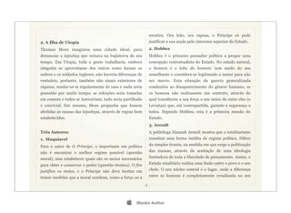 mentira. Ora leão, ora raposa, o Príncipe só pode
2. A Ilha de Utopia                                            justificar a sua acção pelo interesse superior do Estado.
Thomas More imaginou uma cidade ideal, para                    2. Hobbes
denunciar a injustiça que reinava na Inglaterra do seu         Hobbes é o primeiro pensador político a propor uma
tempo. Em Utopia, toda a gente trabalharia, embora             concepção contratualista do Estado. No estado natural,
ninguém se aproveitasse dos outros como faziam os              o homem é o lobo do homem: tem medo do seu
nobres e os soldados ingleses; não haveria diferenças de       semelhante e considera-se legitimado a matar para não
vestuário, portanto, também não sinais exteriores de           ser morto. Esta situação de guerra generalizada
riqueza; mudar-se-ia regularmente de casa e nada seria         conduziria ao desaparecimento do género humano, se
possuído por muito tempo; as refeições seria tomadas           os homens não realizassem um contrato, através do
em comum e todos se instruiriam; tudo seria partilhado         qual transferem a sua força a um único de entre eles (o
e convivial. Em resumo, More propunha que fossem               Leviatan) que, em contrapartida, garante a segurança a
abolidas as causas das injustiças, através de regras bem       todos. Segundo Hobbes, esta é a primeira missão do
estabelecidas.                                                 Estado.
                                                               3. Arendt
Três Autores:                                                  A politóloga Hannah Arendt mostra que o totalitarismo
1. Maquiavel                                                   constitui uma forma inédita de regime político. Difere
Para o autor de O Príncipe, o importante em política           da simples tirania, na medida em que exige a politização
não é encontrar o melhor regime possível (questão              das massas, através da aceitação de uma ideologia
moral), mas estabelecer quais são os meios necessários         limitadora de toda a liberdade de pensamento. Assim, o
para obter e conservar o poder (questão técnica). O fim        Estado totalitário realiza uma fusão entre o povo e o seu
justifica os meios, e o Príncipe não deve hesitar em           chefe. O seu núcleo central é o lugar, onde a diferença
tomar medidas que a moral condena, como a força ou a           entre os homens é completamente erradicada no seu

                                                           3




                                                   iBooks Author
 