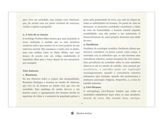 para viver em sociedade, mas sempre com relutância,         gosto pela propriedade da terra, que está na origem de
que, de acordo com um plano invisível da natureza,          todas as infelicidades do homem. Do ponto de vista de
conduz a espécie a progredir.                               Rousseau, as primeiras sociedades constituem a idade
                                                            de ouro da humanidade: o homem natural adquiriu
2. A Arte de se Assoar                                      sociabilidade, mas não perdeu a sua autonomia. O
                                                            desenvolvimento do amor-próprio destruirá esta idade
O sociólogo Norbert Elias mostra que uma sociedade se
                                                            de ouro.
torna civilizada, à medida que os seus membros
recalcam tudo o que sentem em si como próprio da sua        2. Durkheim
natureza animal. Não assoamos o ranho com os dedos,         Fundador da sociologia científica, Durkheim afirma que
nem com toalhas como na Idade Média, mas com                devemos considerar os factos sociais como coisas. A
lenços, de acordo com um código estabelecido (é             sociedade cria os indivíduos que, se não tivessem uma
impróprio olhar para o lenço depois de nos assoarmos,       consciência colectiva, seriam incapazes de viver juntos.
por exemplo).                                               Esta prevalência da sociedade sobre os seus membros
                                                            observa-se até no estudo do suicídio. Acto pessoal por
                                                            excelência, o suicídio pode ser explicado
Três Autores:
                                                            sociologicamente: quando a consciência colectiva
1. Rousseau
                                                            enfraquece (por exemplo, quando não pertencemos a
No seu Discurso sobre a origem das desigualdades,           nenhuma associação religiosa, desportiva…), a taxa de
Rousseau distingue o homem no estado de natureza,           suicídio aumenta.
que vive só, do homem no estado civil, que vive em
                                                            3. Lévi-Strauss
sociedade. Esta mudança de estado deve-se a um
                                                            O antropólogo Lévi-Strauss lembra que todas as
funesto acaso: o agrupamento dos homens devido às
                                                            sociedades estabelecem laços entre os seus membros,
asperezas do clima e o aumento da população geram o
                                                            através da troca. São trocado bens, serviços,

                                                        6




                                                 iBooks Author
 