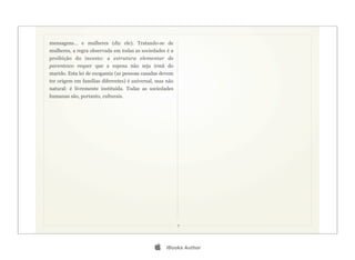 mensagens… e mulheres (diz ele). Tratando-se de
mulheres, a regra observada em todas as sociedades é a
proibição do incesto: a estrutura elementar de
parentesco requer que a esposa não seja irmã do
marido. Esta lei de exogamia (as pessoas casadas devem
ter origem em famílias diferentes) é universal, mas não
natural: é livremente instituída. Todas as sociedades
humanas são, portanto, culturais.




                                                          7




                                                  iBooks Author
 