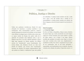 • Secção 3 •

                                 Política, Justiça e Direito
                                                                ser retirados). A justiça social consiste em dar a cada
                                                                um o que é seu (de acordo com o mérito ou as
                                                                necessidades); a justiça penal consiste em colocar um
                                                                fim à vingança, através da intervenção de um terceiro (o
                                                                juiz).

Todos nós podemos revoltar-nos diante de uma
                                                                Dois Exemplos:
situação de injustiça: a justiça também é um
                                                                1. O Anel de Giges
sentimento. Esta unanimidade perde-se, todavia,
quando passamos da moral (ou da justiça, ou da virtude          No livro de Platão A República, Glauco conta a história
como diziam os antigos) para o direito, pois, neste caso,       do pastor Giges que, tendo encontrado um anel mágico
as regras variam em função dos países onde ele é                capaz de o tornar invisível, usa-o para seduzir a rainha
aplicado: há portanto uma distância entre o que é               da Lídia, matar o rei e tomar o seu lugar. Glauco
legítimo (que tem a ver com o direito natural) e o que é        acredita que qualquer um agiria como Giges, se tivesse
legal (que depende do direito positivo, do direito              esse anel. A justiça seria, neste caso, simplesmente o
escrito, do “estabelecido” numa Constituição). Em               resultado do olhar dos outros: respeitamo-la por medo
termos ideais, esta distância deveria ser nula num              de ser condenados, mas se nos fosse garantida a
Estado de Direito, que tivesse uma Constituição,                impunidade, não hesitaríamos em ser injustos. Sócrates
baseada nos direitos do homem imprescritíveis (que              contesta esta redução da justiça à hipocrisia social e vê
não podem ser dados) e inalienáveis (que não podem

                                                            8




                                                     iBooks Author
 