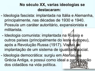 No século XX, varias ideologias se 
destacaram: 
- Ideologia fascista: implantada na Itália e Alemanha, 
principalmente, nas décadas de 1930 e 1940. 
Possuía um caráter autoritário, expansionista e 
militarista. 
- Ideologia comunista: implantada na Rússia e 
outros países (principalmente do leste europeu), 
após a Revolução Russa (1917). Visava a 
implantação de um sistema de igualdade social. 
- Ideologia democrática: surgiu em Atenas, na 
Grécia Antiga, e possui como ideal a participação 
dos cidadãos na vida política. 
 