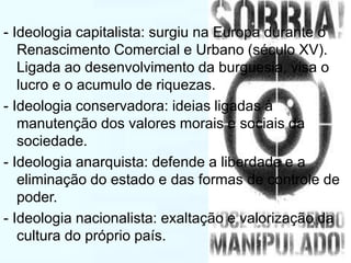 - Ideologia capitalista: surgiu na Europa durante o 
Renascimento Comercial e Urbano (século XV). 
Ligada ao desenvolvimento da burguesia, visa o 
lucro e o acumulo de riquezas. 
- Ideologia conservadora: ideias ligadas à 
manutenção dos valores morais e sociais da 
sociedade. 
- Ideologia anarquista: defende a liberdade e a 
eliminação do estado e das formas de controle de 
poder. 
- Ideologia nacionalista: exaltação e valorização da 
cultura do próprio país. 
 