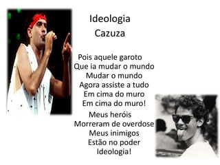Ideologia 
Cazuza 
Pois aquele garoto 
Que ia mudar o mundo 
Mudar o mundo 
Agora assiste a tudo 
Em cima do muro 
Em cima do muro! 
Meus heróis 
Morreram de overdose 
Meus inimigos 
Estão no poder 
Ideologia! 
