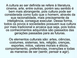 A cultura ao ser definida se refere à literatura, 
cinema, arte, entre outras, porém seu sentido é 
bem mais abrangente, pois cultura pode ser 
considerada como tudo que o homem, através da 
sua racionalidade, mais precisamente da 
inteligência, consegue executar. Dessa forma, 
todos os povos e sociedades possuem sua cultura 
por mais tradicional e arcaica que seja, pois todos 
os conhecimentos adquiridos são passados das 
gerações passadas para as futuras. 
Os elementos culturais são: artes, ciências, 
costumes, sistemas, leis, religião, crenças, 
esportes, mitos, valores morais e éticos, 
comportamento, preferências, invenções e todas 
as maneiras de ser (sentir, pensar e agir). 
 