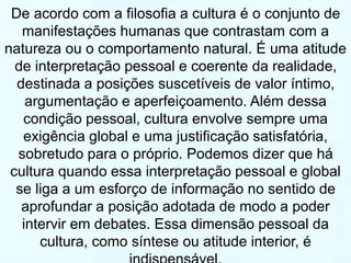 De acordo com a filosofia a cultura é o conjunto de 
manifestações humanas que contrastam com a 
natureza ou o comportamento natural. É uma atitude 
de interpretação pessoal e coerente da realidade, 
destinada a posições suscetíveis de valor íntimo, 
argumentação e aperfeiçoamento. Além dessa 
condição pessoal, cultura envolve sempre uma 
exigência global e uma justificação satisfatória, 
sobretudo para o próprio. Podemos dizer que há 
cultura quando essa interpretação pessoal e global 
se liga a um esforço de informação no sentido de 
aprofundar a posição adotada de modo a poder 
intervir em debates. Essa dimensão pessoal da 
cultura, como síntese ou atitude interior, é 
indispensável. 
 