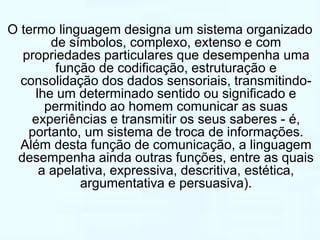 O termo linguagem designa um sistema organizado 
de símbolos, complexo, extenso e com 
propriedades particulares que desempenha uma 
função de codificação, estruturação e 
consolidação dos dados sensoriais, transmitindo-lhe 
um determinado sentido ou significado e 
permitindo ao homem comunicar as suas 
experiências e transmitir os seus saberes - é, 
portanto, um sistema de troca de informações. 
Além desta função de comunicação, a linguagem 
desempenha ainda outras funções, entre as quais 
a apelativa, expressiva, descritiva, estética, 
argumentativa e persuasiva). 
 