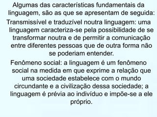 Algumas das características fundamentais da 
linguagem, são as que se apresentam de seguida: 
Transmissível e traduzível noutra linguagem: uma 
linguagem caracteriza-se pela possibilidade de se 
transformar noutra e de permitir a comunicação 
entre diferentes pessoas que de outra forma não 
se poderiam entender. 
Fenômeno social: a linguagem é um fenômeno 
social na medida em que exprime a relação que 
uma sociedade estabelece com o mundo 
circundante e a civilização dessa sociedade; a 
linguagem é prévia ao indivíduo e impõe-se a ele 
próprio. 
 