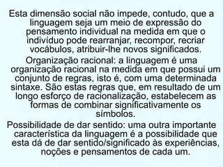 Esta dimensão social não impede, contudo, que a 
linguagem seja um meio de expressão do 
pensamento individual na medida em que o 
indivíduo pode rearranjar, recompor, recriar 
vocábulos, atribuir-lhe novos significados. 
Organização racional: a linguagem é uma 
organização racional na medida em que possui um 
conjunto de regras, isto é, com uma determinada 
sintaxe. São estas regras que, em resultado de um 
longo esforço de racionalização, estabelecem as 
formas de combinar significativamente os 
símbolos. 
Possibilidade de dar sentido: uma outra importante 
característica da linguagem é a possibilidade que 
esta dá de dar sentido/significado às experiências, 
noções e pensamentos de cada um. 
 