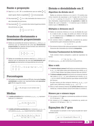 9CONCEITOS FUNDAMENTAIS DA ÁLGEBRA
Reproduçãoproibida.Art.184doCódigoPenaleLei9.610de19defevereirode1998.
Grandezas diretamente e
inversamente proporcionais
	 Dadas as sucessões de números reais (a, b, c, ...) e (x, y, z, ...),
dizemos que os elementos de uma são diretamente
proporcionais (ou apenas proporcionais) aos elementos
correspondentes da outra se:
Teorema Fundamental da Aritmética
Todo número inteiro composto c pode ser expresso na
forma:
c 5 ± p1 3 p2 3 p3 3 … 3 pn
em que p1, p2, p3, ..., pn são números primos positivos.
Razão e proporção
	 Seja {a, b, c, d} - V* e consideremos que as razões ​ 
a
 __ 
b
 ​e ​ 
c
 __ 
d
 ​
sejam iguais. Assim, a igualdade ​ 
a
 __ 
b
 ​5 ​ 
c
 __ 
d
 ​é uma proporção.
	 Na proporção ​ 
a
 __ 
b
 ​5 ​ 
c
 __ 
d
 ​ , b e c são chamados de meios e a e d
são chamados de extremos.
	 Na proporção ​ 
a
 __ 
b
 ​5​ 
c
 __ 
d
 ​, o produto dos meios é igual ao produto
dos extremos; ou seja:
​ 
a
 __ 
b
 ​5 ​ 
c
 __ 
d
 ​  ]  a 3 d 5 b 3 c
Equações do 1o
grau
Uma equação na variável x é do 1o
grau se pode ser repre-
sentada como:
Número par e número ímpar
	 Um número a 9 b é par se, e somente se, existe um número
k 9 b tal que a 5 2k.
	 Um número a 9 b é ímpar se, e somente se, existe um
número k 9 b tal que a 5 2k 1 1.
Mmc e mdc
	 Omáximodivisorcomum(mdc)entreosnúmerosinteiros a1,
a2, a3, ..., an, não todos nulos, que indicamos por mdc(a1, a2, a3,
..., an), é o maior divisor que esses números têm em comum.
	 O mínimomúltiplocomum (mmc) entreosnúmerosinteiros
não nulos a1, a2, a3, ..., an, que indicamos por mmc(a1, a2, a3,
..., an), é o menor múltiplo positivo que esses números têm
em comum.
	 Se pelo menos um dos números inteiros a1, a2, a3, ..., an é
igual a zero, definimos: mmc(a1, a2, a3, ..., an) 5 0
	 Dois ou mais números inteiros são primos entre si se, e so-
mente se, o máximo divisor comum entre eles é o número 1.
Múltiplos e divisores em b
	 Dados os números inteiros a e b, se, na divisão de a por
b, o resto é zero, ou seja, se existe um inteiro k tal que
a 5 kb, dizemos que a é múltiplo de b. Também dizemos
que b é divisor de a.
	 Um número inteiro n é primo se, e somente se, possui
exatamente quatro divisores distintos, que são:
1, 21, n e 2n
	 Os números inteiros não nulos que possuem mais de quatro
divisores são chamados de números compostos.
Divisão e divisibilidade em b
Algoritmo da divisão em b
Dados os números inteiros a e b, com b % 0, existe uma
única maneira de expressar a em função de b na forma
a 5 b 3 q 1 r, com {q, r} - b, e 0 < r , |b|. Os números q e r
são chamados, respectivamente, de quociente e resto da
divisão de a por b. Quando r 5 0, dizemos que a divisão é
exata e que a é divisível por b.
Médias
	 A média aritmética dos n números x1, x2, x3, ..., xn, represen-
tada por x, é dada por:
Porcentagem
	 As frações com denominadores 100 são chamadas frações
centesimais e podem ser representadas pela porcenta-
gem (%) do seguinte modo:
​ 
a
 __ 
x ​5 ​ 
b
 __ 
y ​5 ​ 
c
 __ 
z ​5 ... 5 k
​ 
x
 ____ 
100
 ​5 x%, em que x é um número real
ax 1 b 5 0, com {a, b} - V e a % 0
x 5 ​ 
p1 3 x1 1 p2 3 x2 1 p3 3 x3 1 ... 1 pn 3 xn
   ___________________________________   
p1 1 p2 1 p3 1 ... 1 pn
 ​
x 5 ​ 
x1 1 x2 1 x3 1... 1 xn
  ____________________ 
n ​
​ 
​ 
a
 __ 
1
 ​
 __ 
x ​
5
​ 
​ 
b
 __ 
1
 ​
 __ 
y ​
5 ​ 
c
 __ 
​ 
1
 __ 
y ​
 ​5 ... 5 k  [  ax 5 by 5 cz 5 ... 5 k
	 Dadas as sucessões de números reais (a, b, c, ...) e (x, y, z, ...),
dizemos que os elementos de uma são inversamente pro-
porcionais aos elementos correspondentes da outra se:
	 A média aritmética ponderada dos n números x1, x2, x3, ..., xn,
com pesos p1, p2, p3, ..., pn, respectivamente, é dada por:
008_017_SR_MAT_PLUS_T_01.indd 9 21.10.10 11:53:28
 