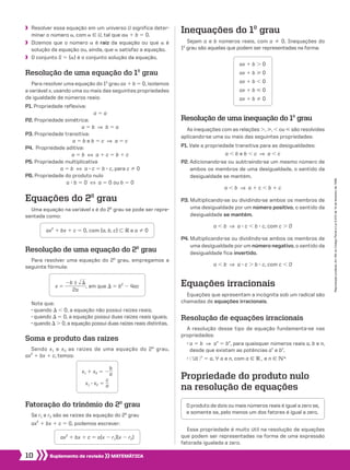 10 Suplemento de revisão MATEMÁTICA
Reproduçãoproibida.Art.184doCódigoPenaleLei9.610de19defevereirode1998.
Equações do 2o
grau
Uma equação na variável x é do 2o
grau se pode ser repre-
sentada como:
Propriedade do produto nulo
na resolução de equações
Resolução de equações irracionais
A resolução desse tipo de equação fundamenta-se nas
propriedades:
• a 5 b  ]  an
5 bn
, para quaisquer números reais a, b e n,
desde que existam as potências an
e bn
.
• ​@ ​n
 dll a ​ #​n
5 a, ∀ a e n, com a 9 V1 e n 9 vR
Equações irracionais
Equações que apresentam a incógnita sob um radical são
chamadas de equações irracionais.
Resolução de uma inequação do 1o
grau
As inequações com as relações ., , , ou  são resolvidas
aplicando-se uma ou mais das seguintes propriedades:
P1. Vale a propriedade transitiva para as desigualdades:
a , b e b , c  ]  a , c
P2. Adicionando-se ou subtraindo-se um mesmo número de
ambos os membros de uma desigualdade, o sentido da
desigualdade se mantém.
a , b  ]  a 1 c , b 1 c
P3. Multiplicando-se ou dividindo-se ambos os membros de
uma desigualdade por um número positivo, o sentido da
desigualdade se mantém.
a , b  ]  a 3 c , b 3 c, com c . 0
P4. Multiplicando-se ou dividindo-se ambos os membros de
uma desigualdade por um número negativo, o sentido da
desigualdade fica invertido.
a , b  ]  a 3 c . b 3 c, com c , 0
Inequações do 1o
grau
Sejam a e b números reais, com a % 0. Inequações do
1o
grau são aquelas que podem ser representadas na forma:
Fatoração do trinômio do 2o
grau
Se r1 e r2 são as raízes da equação do 2o
grau
ax2
1 bx 1 c 5 0, podemos escrever:
Soma e produto das raízes
Sendo x1 e x2 as raízes de uma equação do 2o
grau,
ax2
1 bx 1 c, temos:
Resolução de uma equação do 2o
grau
Para resolver uma equação do 2o
grau, empregamos a
seguinte fórmula:
Essa propriedade é muito útil na resolução de equações
que podem ser representadas na forma de uma expressão
fatorada igualada a zero.
O produto de dois ou mais números reais é igual a zero se,
e somente se, pelo menos um dos fatores é igual a zero.
	Resolver essa equação em um universo U significa deter-
minar o número a, com a 9 U, tal que aa 1 b 5 0.
	Dizemos que o número a é raiz da equação ou que a é
solução da equação ou, ainda, que a satisfaz a equação.
	 O conjunto S 5 {a} é o conjunto solução da equação.
Resolução de uma equação do 1o
grau
Para resolver uma equação do 1o
grau ax 1 b 5 0, isolamos
a variável x, usando uma ou mais das seguintes propriedades
da igualdade de números reais:
P1. Propriedade reflexiva:
a 5 a
P2. Propriedade simétrica:
a 5 b  ]  b 5 a
P3. Propriedade transitiva:
a 5 b e b 5 c  ]  a 5 c
P4. Propriedade aditiva:
a 5 b  [  a 1 c 5 b 1 c
P5. Propriedade multiplicativa
a 5 b  [  a 3 c 5 b 3 c, para c % 0
P6. Propriedade do produto nulo
a 3 b 5 0  [  a 5 0 ou b 5 0
ax 1 b . 0
ax 1 b  0
ax 1 b , 0
ax 1 b  0
ax 1 b % 0
ax2
1 bx 1 c 5 0, com {a, b, c} - V e a % 0
ax2
1 bx 1 c 5 a(x 2 r1)(x 2 r2)
Note que:
• quando S , 0, a equação não possui raízes reais;
• quando S 5 0, a equação possui duas raízes reais iguais;
• quando S . 0, a equação possui duas raízes reais distintas.
x 5 ​ 
2b ± ​dll S ​
 _________ 
2a
 ​, em que S 5 b2
2 4ac
x1 1 x2 5 2​ 
b
 __ 
a ​
x1 3 x2 5 ​ 
c
 __ 
a ​
008_017_SR_MAT_PLUS_T_01.indd 10 21.10.10 15:07:28
 