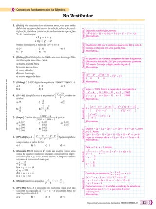 Reproduçãoproibida.Art.184doCódigoPenaleLei9.610de19defevereirode1998.
11Conceitos fundamentais da Álgebra NO VESTIBULAR
No Vestibular
Conceitos fundamentais da Álgebra
	 1.	 (Unifal) No conjunto dos números reais, em que estão
definidas as operações usuais de adição, subtração, mul-
tiplicação, divisão e potenciação, definem-se as operações
∇ e ⊗, como segue:
x ∇ y 5 x 1 y
x ⊗ y 5 y² 2 x²
	 	 Nessas condições, o valor de (3 ∇ 4) ⊗ 5 é:
a)	 24	 c)	 35	 e)	 0
b)	 224	 d)	 235
	 9.	 (UFV-MG) Seja A o conjunto de números reais que são
soluções da equação ​dlllll x 2 1 ​5 x 2 3. O número total de
subconjuntos de A é:
a)	 2	 b)	 1	 c)	 8	 d)	 4
	 8.	 (Udesc) Resolva a equação: ​ 
2
 ______ 
x2
2 1
 ​5 1 1 ​ 
x
 ______ 
x 2 1
 ​
	 7.	 (Unioeste-PR) O número 43
pode ser escrito como uma
soma de quatro números ímpares consecutivos repre-
sentados por x, y, z e w, nesta ordem. A respeito desses
números é correto afirmar que:
a)	​ 
x
 __ 
y
 ​5 ​ 
17
 ___ 
19
 ​
b)	 x 1 y 1 z 5 54	
c)	 xy 5 221
d)	 z 1 w 5 x 1 y
e)	 x 1 w 5 32
	 6.	 (UFV-MG)SejaR5​​E ​ 
2n 1 1
3 5n 1 1
2 2n
3 5n
  ___________________  
23
3 5n
1 5n
 ​ R​​
​ 
1
 __ 
n
 ​
​.Apóssimplificar
a expressão, o valor de R é:
a)	 3	 b)	 5	 c)	 2	 d)	 4
	 5.	 (Insper) O valor de ​ 
2.0092
2 4
  __________________  
2.0092
1 2.009 2 2
 ​é igual a:
a)	​ 
2.007
 ______ 
2.008
 ​	 c)	​ 
2.007
 ______ 
2.009
 ​	 e)	​ 
2.009
 ______ 
2.007
 ​
b)	​ 
2.008
 ______ 
2.009
 ​	 d)	​ 
2.009
 ______ 
2.008
 ​
	 4.	 (UPF-RS) Simplificando a expressão ​
5
 d
lllllll
 ​ 
317
2316
 _______ 
6
 ​ ​, obtém-se
o valor:
a) 27	 c) 	​5
 
d
ll
 ​ 
1
 __ 
2
 ​ ​	 e) ​ 
3
 __ 
2
 ​
b) ​5
 
d
ll
 ​ 
3
 __ 
2
 ​ ​	 d) ​ 3
​ 
17
 ___
 
5
 ​
23
​ 
16
 ___
 
5
 ​
 ________ 
6
 ​
	 3.	 (Unifesp) O 2.007o
dígito da sequência 123454321234543... é:
a)	 1	 c)	 3	 e)	 5
b)	 2	 d)	 4
	 2.	 (Unifesp) Dia 20 de julho de 2008 caiu num domingo.Três
mil dias após essa data, cairá:
a)	 numa quinta-feira.
b)	 numa sexta-feira.
c)	 num sábado.
d)	 num domingo.
e)	 numa segunda-feira.
Segundo as definições, temos:
(3 ∇ 4) ⊗ 5 5 (3 1 4) ⊗ 5 5 7 ⊗ 5 5 52
2 72
5 224
Alternativa b.
Dividindo 3.000 por 7, obtemos quociente 428 e resto 4.
Ou seja, o dia cairá em uma quinta-feira.
Alternativa a.
Na sequência, os números se repetem de 8 em 8 algarismos.
Efetuando a divisão de 2.007 por 8, encontramos quociente
250 e resto 7, ou seja, o dígito pedido é igual a 3.
Alternativa c.
​5 d
lllllll
 ​ 
317
2 316
 ________ 
6
 ​ ​5 ​5
 d
llllllll
 ​ 
316
(3 2 1)
 _________ 
6
 ​ ​5 ​
5
 dlll 315
 ​5 27
Alternativa a.
Seja x 5 2.009. Assim, a expressão é equivalente a:
​ 
x2
2 4
 _________ 
x2
1 x 2 2
 ​5 ​ 
(x 1 2)(x 2 2)
  ____________  
(x 1 2)(x 2 1)
 ​5 ​ 
x 2 2
 _____ 
x 2 1
 ​5 ​ 
2.007
 _____ 
2.008
 ​
Alternativa a.
R 5 ​E ​ 
2n 1 1
3 5n 1 1
2 2n
3 5n
  _________________  
23
3 5n
1 5n
 ​ R​
​ 
1
 __
 n
 ​
5 ​E ​ 
5n
3 2n
(2 3 5 2 1)
  ______________  
5n
(23
1 1)
 ​ R​
​ 
1
 __
 n
 ​
5
5 ​E ​ 
2n
3 9
 _____ 
9
 ​ R​
​ 
1
 __
 n
 ​
5 ​E 2n
 R​​ 
1
 __
 n
 ​5 2
Alternativa c.
Sejam x 5 2p 2 3, y 5 2p 2 1, z 5 2p 1 1 e w 5 2p 1 3, com
p 9 b . Assim:
(2p 2 3) 1 (2p 2 1) 1 (2p 1 1) 1 (2p 1 3) 5 43
  ]  p 5 8
Logo, os números são x 5 13, y 5 15, z 5 17 e w 5 19.
Alternativa e.
Para x ≠ 1 e x ≠ – 1, temos:
​ 
2
 ______ 
x2
2 1
 ​5 1 1 ​ 
x
 _____ 
x 2 1
 ​  ]  2 5 x2
2 1 1 x(x 1 1)
} x 5 2​ 
3
 __ 
2
 ​
S 5 ​{ ​
​
2​ 
3
 __ 
2
 ​ }​
​
​
Condição de existência: ​{ ​x 2 1  0      
x 2 3  0
​
​
​  ]  x  3
​dlllll x 2 1 ​5 x 2 3  ] ​@ ​dlllll x 2 1 ​ #​2
5 (x 2 3)2
} x 2 1 5 x2
2 6x 1 9  ]  x2
2 7x 1 10 5 0
} x 5 2 ou x 5 5
Como somente x 5 5 satisfaz a condição de existência,
concluímos que A 5 {1} e, portanto, A tem 2
subconjuntos.
Alternativa a.
Exercício1Exercício2Exercício3Exercício4Exercício5Exercício6Exercício7Exercício8Exercício9
008_017_SR_MAT_PLUS_T_01.indd 11 21.10.10 11:53:29
 