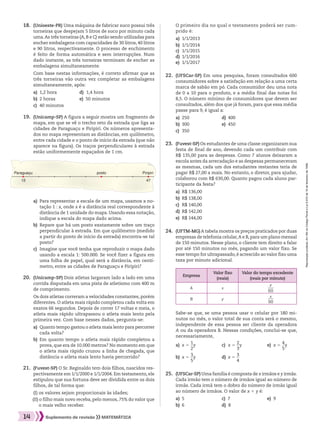 Reproduçãoproibida.Art.184doCódigoPenaleLei9.610de19defevereirode1998.
14 Suplemento de revisão MATEMÁTICA
a)	 Para representar a escala de um mapa, usamos a no-
tação 1 : x, onde x é a distância real correspondente à
distância de 1 unidade do mapa. Usando essa notação,
indique a escala do mapa dado acima.
b)	 Repare que há um posto exatamente sobre um traço
perpendicular à estrada. Em que quilômetro (medido
a partir do ponto de início da estrada) encontra-se tal
posto?
c)	 Imagine que você tenha que reproduzir o mapa dado
usando a escala 1: 500.000. Se você fizer a figura em
uma folha de papel, qual será a distância, em centí-
metro, entre as cidades de Paraguaçu e Piripiri?
	19.	 (Unicamp-SP) A figura a seguir mostra um fragmento de
mapa, em que se vê o trecho reto da estrada que liga as
cidades de Paraguaçu e Piripiri. Os números apresenta-
dos no mapa representam as distâncias, em quilômetro,
entre cada cidade e o ponto de início da estrada (que não
aparece na figura). Os traços perpendiculares à estrada
estão uniformemente espaçados de 1 cm.
	18.	 (Unioeste-PR) Uma máquina de fabricar suco possui três
torneiras que despejam 5 litros de suco por minuto cada
uma.As três torneiras (A,B e C) estão sendo utilizadas para
encher embalagens com capacidades de 30 litros, 40 litros
e 90 litros, respectivamente. O processo de enchimento
é feito de forma automática e sem interrupções. Num
dado instante, as três torneiras terminam de encher as
embalagens simultaneamente.
		 Com base nestas informações, é correto afirmar que as
três torneiras vão outra vez completar as embalagens
simultaneamente, após:
a)	 1,2 hora	 d)	 1,4 hora
b)	 2 horas	 e)	 50 minutos
c)	 40 minutos
	20.	 (Unicamp-SP) Dois atletas largaram lado a lado em uma
corrida disputada em uma pista de atletismo com 400 m
de comprimento.
		 Os dois atletas correram a velocidades constantes, porém
diferentes. O atleta mais rápido completou cada volta em
exatos 66 segundos. Depois de correr 17 voltas e meia, o
atleta mais rápido ultrapassou o atleta mais lento pela
primeira vez. Com base nesses dados, pergunta-se:
a)	 Quanto tempo gastou o atleta mais lento para percorrer
cada volta?
b)	 Em quanto tempo o atleta mais rápido completou a
prova, que era de 10.000 metros? No momento em que
o atleta mais rápido cruzou a linha de chegada, que
distância o atleta mais lento havia percorrido?
	23.	 (Fuvest-SP) Os estudantes de uma classe organizaram sua
festa de final de ano, devendo cada um contribuir com
R$ 135,00 para as despesas. Como 7 alunos deixaram a
escola antes da arrecadação e as despesas permaneceram
as mesmas, cada um dos estudantes restantes teria de
pagar R$ 27,00 a mais. No entanto, o diretor, para ajudar,
colaborou com R$ 630,00. Quanto pagou cada aluno par-
ticipante da festa?
a)	 R$ 136,00
b)	 R$ 138,00
c)	 R$ 140,00
d)	 R$ 142,00
e)	 R$ 144,00
	22.	 (UFSCar-SP) Em uma pesquisa, foram consultados 600
consumidores sobre a satisfação em relação a uma certa
marca de sabão em pó. Cada consumidor deu uma nota
de 0 a 10 para o produto, e a média final das notas foi
8,5. O número mínimo de consumidores que devem ser
consultados, além dos que já foram, para que essa média
passe para 9, é igual a:
a)	 250	 d)	 400
b)	 300	 e)	 450
c)	 350
		 O primeiro dia no qual o testamento poderá ser cum-
prido é:
a)	 1/1/2013	
b)	 1/1/2014
c)	 1/1/2015
d)	 1/1/2016
e)	 1/1/2017
	24.	 (UFTM-MG) A tabela mostra os preços praticados por duas
empresas de telefonia celular,A e B,para um plano mensal
de 150 minutos. Nesse plano, o cliente tem direito a falar
por até 150 minutos no mês, pagando um valor fixo. Se
esse tempo for ultrapassado, é acrescido ao valor fixo uma
taxa por minuto adicional.
Empresa
Valor fixo
(reais)
Valor do tempo excedente
(reais por minuto)
A x ​ 
y
 ___ 
60
 ​
B y ​ 
x
 ___ 
90
 ​
	 	 Sabe-se que, se uma pessoa usar o celular por 180 mi-
nutos no mês, o valor total de sua conta será o mesmo,
independente de essa pessoa ser cliente da operadora
A ou da operadora B. Nessas condições, conclui-se que,
necessariamente,
a)	 x 5 ​ 
1
 __ 
2
 ​y	 c)	 x 5 ​ 
2
 __ 
3
 ​y	 e)	 x 5 ​ 
4
 __ 
5
 ​y
b)	 x 5 ​ 
3
 __ 
5
 ​y	 d)	 x 5 ​ 
3
 __ 
4
 ​
	25.	 (UFSCar-SP) Uma família é composta de x irmãos e y irmãs.
Cada irmão tem o número de irmãos igual ao número de
irmãs. Cada irmã tem o dobro do número de irmãs igual
ao número de irmãos. O valor de x 1 y é:
a)	 5	 c) 7	 e) 9
b)	 6	 d) 8
Paraguaçu
13 47
Piripiriposto
	21.	 (Fuvest-SP) O Sr. Reginaldo tem dois filhos, nascidos res-
pectivamente em 1/1/2000 e 1/1/2004. Em testamento, ele
estipulou que sua fortuna deve ser dividida entre os dois
filhos, de tal forma que:
(I) os valores sejam proporcionais às idades;
(II) o filho mais novo receba, pelo menos, 75% do valor que
o mais velho receber.
008_017_SR_MAT_PLUS_T_01.indd 14 21.10.10 11:53:31
 