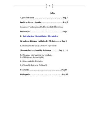 3
Índice
Agradecimentos……………………………………. Pag 2
Prefácio (Breve Historial……………………………Pag 3
Conceitos Fundamentais Da Electricidade Electrónica
Introdução…………………………………………. Pag 4
1.1 Introdução a Electricidade e Electrónica
Grandezas Físicas e Unidades De Medida……… Pag 8
1.2 Grandezas Físicas e Unidades De Medida
Sistemas Internacional De Unidades…………Pag 9…13
1.3 Sistemas Internacional De Unidades
1.4 Múltiplos e Submúltiplos
1.5 Conversão De Unidades
1.6 Notas De Potencia De Base10
Conclusão………………………………………….Pag 14
Bibliografia……………………………………. …. Pag 15
 