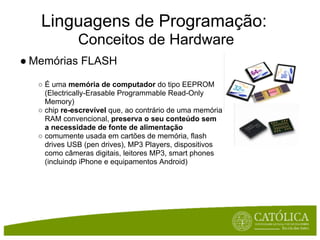 Linguagens de Programação:
              Conceitos de Hardware
● Memórias FLASH
   ○ É uma memória de computador do tipo EEPROM
     (Electrically-Erasable Programmable Read-Only
     Memory)
   ○ chip re-escrevível que, ao contrário de uma memória
     RAM convencional, preserva o seu conteúdo sem
     a necessidade de fonte de alimentação
   ○ comumente usada em cartões de memória, flash
     drives USB (pen drives), MP3 Players, dispositivos
     como câmeras digitais, leitores MP3, smart phones
     (incluindp iPhone e equipamentos Android)
 