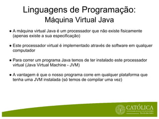 Linguagens de Programação:
                  Máquina Virtual Java
● A máquina virtual Java é um processador que não existe fisicamente
  (apenas existe a sua especificação)

● Este processador virtual é implementado através de software em qualquer
  computador

● Para correr um programa Java temos de ter instalado este processador
  virtual (Java Virtual Machine - JVM)

● A vantagem é que o nosso programa corre em qualquer plataforma que
  tenha uma JVM instalada (só temos de compilar uma vez)
 