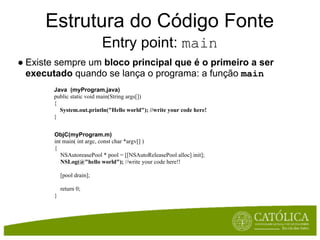 Estrutura do Código Fonte
                            Entry point: main
● Existe sempre um bloco principal que é o primeiro a ser
  executado quando se lança o programa: a função main
        Java (myProgram.java)
        public static void main(String args[])
        {
          System.out.println("Hello world"); //write your code here!
        }


        ObjC(myProgram.m)
        int main( int argc, const char *argv[] )
        {
           NSAutoreasePool * pool = [[NSAutoReleasePool alloc] init];
           NSLog(@"hello world"); //write your code here!!

            [pool drain];

            return 0;
        }
 