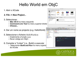 Hello World em ObjC
1. Abrir o XCode

2. File -> New Project...

3. Seleccionar:
     ○ Mac OS X no menu esquerdo
     ○ Command Line Tool no menu superior direito
     ○ Choose...

4. Dar um nome ao projecto (e.g. HelloWorld)

5. Seleccionar o ficheiro HelloWorld.m
     ○ Implementa a função main
     ○ Rever código em ObjC

6. Compilar e "Linkar" (i.e., Build) e executar
     ○ Seleccionar Build and Run no menu superior
       do XCode
 
