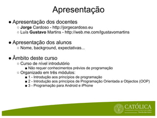 Apresentação
● Apresentação dos docentes
   ○ Jorge Cardoso - http://jorgecardoso.eu
   ○ Luís Gustavo Martins - http://web.me.com/lgustavomartins

● Apresentação dos alunos
   ○ Nome, background, expectativas...

● Âmbito deste curso
   ○ Curso de nível introdutório
       ■ Não requer conhecimentos prévios de programação
   ○ Organizado em três módulos:
       ■ 1 - Introdução aos princípios de programação
       ■ 2 - Introdução aos princípios de Programação Orientada a Objectos (OOP)
       ■ 3 - Programação para Android e iPhone
 