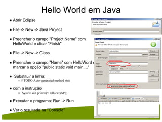 Hello World em Java
● Abrir Eclipse

● File -> New -> Java Project

● Preencher o campo "Project Name" com
  HelloWorld e clicar "Finish"

● File -> New -> Class

● Preencher o campo "Name" com HelloWord e
  marcar a opção "public static void main...."

● Substituir a linha:
     ○ // TODO Auto-generated method stub

● com a instrução
     ○ System.out.println("Hello world");

● Executar o programa: Run -> Run

● Ver o resultado na "Console"
 