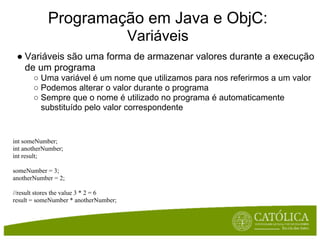 Programação em Java e ObjC:
                                       Variáveis
 ● Variáveis são uma forma de armazenar valores durante a execução
   de um programa
       ○ Uma variável é um nome que utilizamos para nos referirmos a um valor
       ○ Podemos alterar o valor durante o programa
       ○ Sempre que o nome é utilizado no programa é automaticamente
         substituído pelo valor correspondente


int someNumber;
int anotherNumber;
int result;

someNumber = 3;
anotherNumber = 2;

//result stores the value 3 * 2 = 6
result = someNumber * anotherNumber;
 