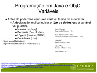Programação em Java e ObjC:
                            Variáveis
     ● Antes de podermos usar uma variável temos de a declarar.
        ○ A declaração implica indicar o tipo de dados que a variável
          vai guardar.
                   ■ Inteiros (int, long)                                 int myNumber;
                                                                          long anotherNumber = 13;
                   ■ Decimais (float, double)
                   ■ Lógicos (boolean, BOOL)                              float aFloatNumber = 0.24;
                                                                          double aDoublePrecisionNumber = 1.23e2;
                   ■ Caracteres (char)
                                                                          //for ObjC
  <tipo> nomeDaVariavel;                                                  BOOL isActive = true;
  <tipo> nomeDaVariavel = <valorinicial>;
                                                                          //for JAVA
                                                                          boolean isActive = true;

                                                                          char aLetter = 'P';




http://download.oracle.com/javase/tutorial/java/nutsandbolts/datatypes.html
http://www.webtechexpress.com/lessons/lesson-5-objective-c-basic-data-types-and-literal-constants/
http://en.wikipedia.org/wiki/C_syntax#Primitive_data_types
 