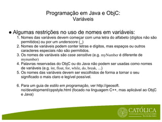 Programação em Java e ObjC:
                                  Variáveis

● Algumas restrições no uso de nomes em variáveis:
   1. Nomes das variáveis devem começar com uma letra do alfabeto (dígitos não são
      permitidos) ou por um underscore (_)
   2. Nomes de variáveis podem conter letras e dígitos, mas espaços ou outros
      caracteres especiais não são permitidos.
   3. Os nomes de variáveis são case sensitive (e.g. myNumber é diferente de
      mynumber)
   4. Palavras reservadas do ObjC ou do Java não podem ser usadas como nomes
      de variáveis (e.g. int, float, for, while, do, break, ...)
   5. Os nomes das variáveis devem ser escolhidos de forma a tornar o seu
      significado o mais claro e legível possível.

   6. Para um guia de estilo em programação, ver http://geosoft.
      no/development/cppstyle.html (focado na linguagem C++, mas aplicável ao ObjC
      e Java)
 