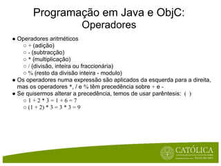 Programação em Java e ObjC:
                         Operadores
● Operadores aritméticos
    ○ + (adição)
    ○ - (subtracção)
    ○ * (multiplicação)
    ○ / (divisão, inteira ou fraccionária)
    ○ % (resto da divisão inteira - modulo)
● Os operadores numa expressão são aplicados da esquerda para a direita,
  mas os operadores *, / e % têm precedência sobre + e -
● Se quisermos alterar a precedência, temos de usar parêntesis: ( )
    ○1+2*3=1+6=7
    ○ (1 + 2) * 3 = 3 * 3 = 9
 
