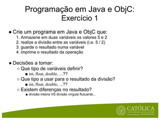 Programação em Java e ObjC:
                                Exercício 1
● Crie um programa em Java e ObjC que:
   1. Armazene em duas variáveis os valores 5 e 2
   2. realize a divisão entre as variáveis (i.e. 5 / 2)
   3. guarde o resultado numa variável
   4. imprima o resultado da operação

● Decisões a tomar:
   ○ Que tipo de variáveis definir?
        ■ int, float, double, ...??
   ○ Que tipo a usar para o resultado da divisão?
        ■ int, float, double, ...??
   ○ Existem diferenças no resultado?
        ■ divisão inteira VS divisão vírgula flutuante...
 