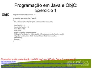 Programação em Java e ObjC:
                                                   Exercício 1
 ObjC           #import <Foundation/Foundation.h>

                int main (int argc, const char * argv[])
                {
                   NSAutoreleasePool * pool = [[NSAutoreleasePool alloc] init];

                    int aNumber = 5;
                    int anotherNumber = 2;
                    float aFloat = 2.0;
                    float result;
                    result = aNumber / anotherNumber;
                    NSLog(@"%d divided by %d is equal to %f", aNumber, anotherNumber, result);
                    //try other combinations of int, floats and check the division results...
                    [pool drain];
                    return 0;
                }




Consultar a documentação do NSLog() no XCode Docs (ou na web)!
http://developer.apple.
com/iphone/library/documentation/cocoa/reference/foundation/Miscellaneous/Foundation_Functions/Reference/reference.
html#//apple_ref/c/func/NSLog
http://developer.apple.com/mac/library/documentation/Cocoa/Conceptual/Strings/Articles/formatSpecifiers.html
 