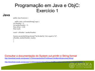 Programação em Java e ObjC:
                                                  Exercício 1
Java
             public class Exercicio {

                public static void main(String[] args) {
             int aNumber = 5;
             int anotherNumber = 2;
             float aFloat = 2.0f;
             float result;

             result = aNumber / anotherNumber;

             System.out.println(String.format("%d divided by %d is equal to %f",
             aNumber, anotherNumber, result));
             }
             }




 Consultar a documentação do System.out.println e String.format
 http://download.oracle.com/javase/1.5.0/docs/api/java/io/PrintStream.html#println(java.lang.String)

 http://download.oracle.com/javase/1.5.0/docs/api/java/lang/String.html#format(java.lang.String, java.lang.Object...)
 