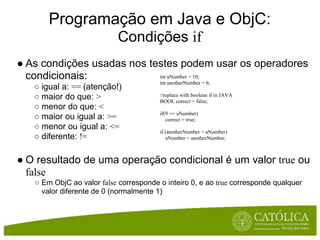 Programação em Java e ObjC:
                           Condições if
● As condições usadas nos testes podem usar os operadores
  condicionais:             int aNumber = 10;
                                        int anotherNumber = 6;
   ○ igual a: == (atenção!)
   ○ maior do que: >                    //replace with boolean if in JAVA
                                        BOOL correct = false;
   ○ menor do que: <
                                        if(9 == aNumber)
   ○ maior ou igual a: >=                  correct = true;
   ○ menor ou igual a: <=
                                        if (anotherNumber > aNumber)
   ○ diferente: !=                         aNumber = anotherNumber;



● O resultado de uma operação condicional é um valor true ou
  false
   ○ Em ObjC ao valor false corresponde o inteiro 0, e ao true corresponde qualquer
     valor diferente de 0 (normalmente 1)
 
