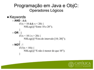 Programação em Java e ObjC:
                 Operadores Lógicos
● Keywords
  ○ AND : &&
       if (x > 10 && x < 20) {
             NSLog(@“Entre 10 e 20”);
       }
  ○ OR : ||
       if (x < 10 || x > 20) {
             NSLog(@“Fora do intervalo [10; 20]”);
       }
  ○ NOT : !
       if (!(x < 10)) {
             NSLog(@“X não é menor do que 10”);
       }
 