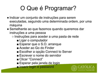 O Que é Programar?
● Indicar um conjunto de instruções para serem
  executadas, seguindo uma determinada ordem, por uma
  máquina
● Semelhante ao que fazemos quando queremos dar
  instruções a uma pessoa
    ○ Instruções para aceder a uma pasta de rede
        ■ Ligar o computador
        ■ Esperar que o S.O. arranque
        ■ Aceder ao Go do Finder
        ■ Escolher a opção Connect to Server
        ■ Escrever o nome do servidor
        ■ Clicar “Connect”
        ■ Esperar pela janela de login
        ■ Inserir login e password
 
