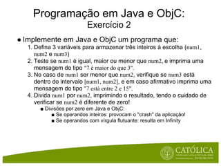 Programação em Java e ObjC:
                         Exercício 2
● Implemente em Java e ObjC um programa que:
  1. Defina 3 variáveis para armazenar três inteiros à escolha (num1,
     num2 e num3)
  2. Teste se num1 é igual, maior ou menor que num2, e imprima uma
     mensagem do tipo "7 é maior do que 3".
  3. No caso de num1 ser menor que num2, verifique se num3 está
     dentro do intervalo [num1, num2], e em caso afirmativo imprima uma
     mensagem do tipo "7 está entre 2 e 15".
  4. Divida num1 por num2, imprimindo o resultado, tendo o cuidado de
     verificar se num2 é diferente de zero!
      ■ Divisões por zero em Java e ObjC:
           ■ Se operandos inteiros: provocam o "crash" da aplicação!
           ■ Se operandos com vírgula flutuante: resulta em Infinity
 