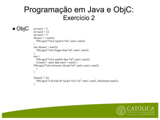 Programação em Java e ObjC:
                                 Exercício 2
● ObjC   int num1 = 5;
         int num2 = 12;
         int num3 = 7;
         if(num1 == num2){
            NSLog(@"%d is equal to %d", num1, num2);
         }
         else if(num1 > num2){
            NSLog(@"%d is bigger than %d", num1, num2);
         }
         else {
            NSLog(@"%d is smaller than %d", num1, num2);
            if (num3 > num1 && num3 < num2) {
         NSLog(@"%d is between %d and %d", num3, num1, num2);
            }
         }

         if(num2 != 0){
            NSLog(@"A divisão de %d por %d é %f", num1, num2, (float)num1/num2);
         }
 