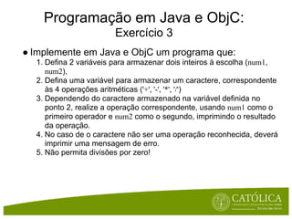 Programação em Java e ObjC:
                       Exercício 3
● Implemente em Java e ObjC um programa que:
  1. Defina 2 variáveis para armazenar dois inteiros à escolha (num1,
     num2),
  2. Defina uma variável para armazenar um caractere, correspondente
     às 4 operações aritméticas ('+', '-', '*', '/')
  3. Dependendo do caractere armazenado na variável definida no
     ponto 2, realize a operação correspondente, usando num1 como o
     primeiro operador e num2 como o segundo, imprimindo o resultado
     da operação.
  4. No caso de o caractere não ser uma operação reconhecida, deverá
     imprimir uma mensagem de erro.
  5. Não permita divisões por zero!
 