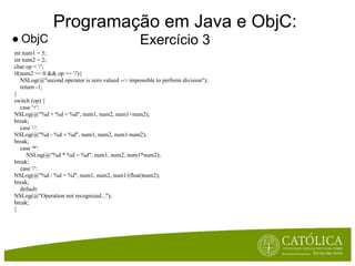 Programação em Java e ObjC:
● ObjC                                             Exercício 3
int num1 = 5;
int num2 = 2;
char op = '/';
if(num2 == 0 && op == '/'){
   NSLog(@"second operator is zero valued --> impossible to perform division");
   return -1;
}
switch (op) {
   case '+':
NSLog(@"%d + %d = %d", num1, num2, num1+num2);
break;
   case '-':
NSLog(@"%d - %d = %d", num1, num2, num1-num2);
break;
   case '*':
      NSLog(@"%d * %d = %d", num1, num2, num1*num2);
break;
   case '/':
NSLog(@"%d / %d = %f", num1, num2, num1/(float)num2);
break;
   default:
NSLog(@"Operation not recognized...");
break;
}
 